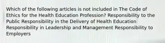 Which of the following articles is not included in The Code of Ethics for the Health Education Profession? Responsibility to the Public Responsibility in the Delivery of Health Education Responsibility in Leadership and Management Responsibility to Employers