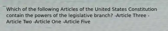 Which of the following Articles of the United States Constitution contain the <a href='https://www.questionai.com/knowledge/kKSx9oT84t-powers-of' class='anchor-knowledge'>powers of</a> the legislative branch? -Article Three -Article Two -Article One -Article Five