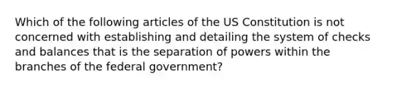 Which of the following articles of the US Constitution is not concerned with establishing and detailing the system of checks and balances that is the separation of powers within the branches of the federal government?