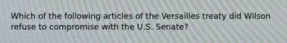 Which of the following articles of the Versailles treaty did Wilson refuse to compromise with the U.S. Senate?