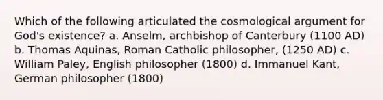 Which of the following articulated the cosmological argument for God's existence? a. Anselm, archbishop of Canterbury (1100 AD) b. Thomas Aquinas, Roman Catholic philosopher, (1250 AD) c. William Paley, English philosopher (1800) d. Immanuel Kant, German philosopher (1800)