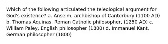 Which of the following articulated the teleological argument for God's existence? a. Anselm, archbishop of Canterbury (1100 AD) b. Thomas Aquinas, Roman Catholic philosopher, (1250 AD) c. William Paley, English philosopher (1800) d. Immanuel Kant, German philosopher (1800)