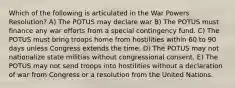 Which of the following is articulated in the War Powers Resolution? A) The POTUS may declare war B) The POTUS must finance any war efforts from a special contingency fund. C) The POTUS must bring troops home from hostilities within 60 to 90 days unless Congress extends the time. D) The POTUS may not nationalize state militias without congressional consent. E) The POTUS may not send troops into hostilities without a declaration of war from Congress or a resolution from the United Nations.