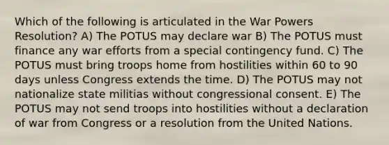 Which of the following is articulated in the War Powers Resolution? A) The POTUS may declare war B) The POTUS must finance any war efforts from a special contingency fund. C) The POTUS must bring troops home from hostilities within 60 to 90 days unless Congress extends the time. D) The POTUS may not nationalize state militias without congressional consent. E) The POTUS may not send troops into hostilities without a declaration of war from Congress or a resolution from the United Nations.