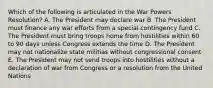 Which of the following is articulated in the War Powers Resolution? A. The President may declare war B. The President must finance any war efforts from a special contingency fund C. The President must bring troops home from hostilities within 60 to 90 days unless Congress extends the time D. The President may not nationalize state militias without congressional consent E. The President may not send troops into hostilities without a declaration of war from Congress or a resolution from the United Nations