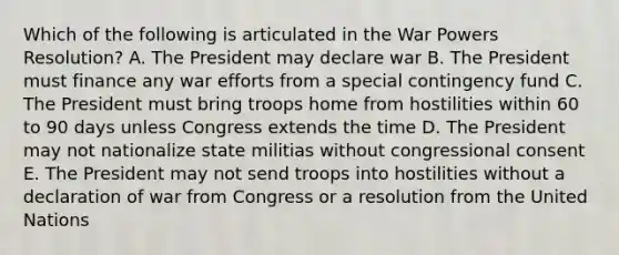 Which of the following is articulated in the War Powers Resolution? A. The President may declare war B. The President must finance any war efforts from a special contingency fund C. The President must bring troops home from hostilities within 60 to 90 days unless Congress extends the time D. The President may not nationalize state militias without congressional consent E. The President may not send troops into hostilities without a declaration of war from Congress or a resolution from the United Nations