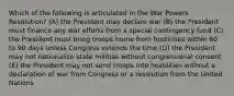 Which of the following is articulated in the War Powers Resolution? (A) the President may declare war (B) the President must finance any war efforts from a special contingency fund (C) the President must bring troops home from hostilities within 60 to 90 days unless Congress extends the time (D) the President may not nationalize state militias without congressional consent (E) the President may not send troops into hostilities without a declaration of war from Congress or a resolution from the United Nations