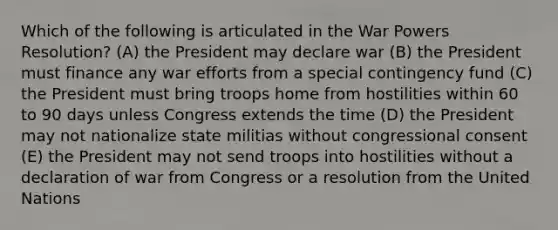 Which of the following is articulated in the War Powers Resolution? (A) the President may declare war (B) the President must finance any war efforts from a special contingency fund (C) the President must bring troops home from hostilities within 60 to 90 days unless Congress extends the time (D) the President may not nationalize state militias without congressional consent (E) the President may not send troops into hostilities without a declaration of war from Congress or a resolution from the United Nations