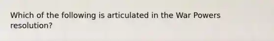 Which of the following is articulated in the War Powers resolution?