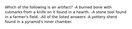 Which of the following is an artifact? -A burned bone with cutmarks from a knife on it found in a hearth. -A stone tool found in a farmer's field. -All of the listed answers -A pottery sherd found in a pyramid's inner chamber.