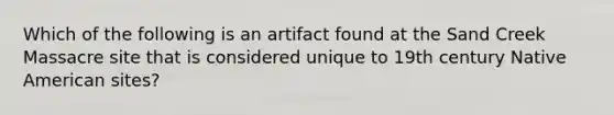 Which of the following is an artifact found at the Sand Creek Massacre site that is considered unique to 19th century Native American sites?