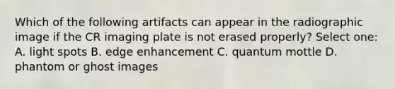 Which of the following artifacts can appear in the radiographic image if the CR imaging plate is not erased properly? Select one: A. light spots B. edge enhancement C. quantum mottle D. phantom or ghost images