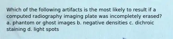 Which of the following artifacts is the most likely to result if a computed radiography imaging plate was incompletely erased? a. phantom or ghost images b. negative densities c. dichroic staining d. light spots