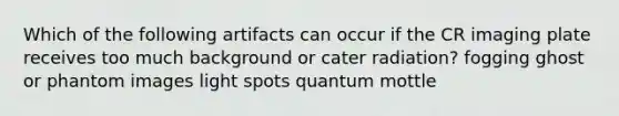 Which of the following artifacts can occur if the CR imaging plate receives too much background or cater radiation? fogging ghost or phantom images light spots quantum mottle