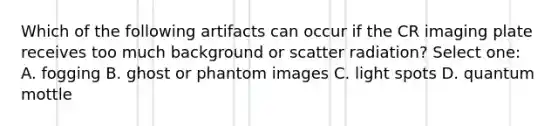 Which of the following artifacts can occur if the CR imaging plate receives too much background or scatter radiation? Select one: A. fogging B. ghost or phantom images C. light spots D. quantum mottle