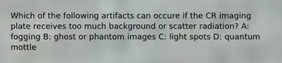 Which of the following artifacts can occure if the CR imaging plate receives too much background or scatter radiation? A: fogging B: ghost or phantom images C: light spots D: quantum mottle