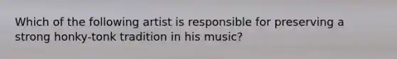 Which of the following artist is responsible for preserving a strong honky-tonk tradition in his music?