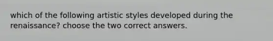 which of the following artistic styles developed during the renaissance? choose the two correct answers.