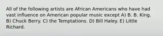 All of the following artists are African Americans who have had vast influence on American popular music except A) B. B. King. B) Chuck Berry. C) the Temptations. D) Bill Haley. E) Little Richard.