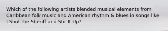 Which of the following artists blended musical elements from Caribbean folk music and American rhythm & blues in songs like I Shot the Sheriff and Stir It Up?