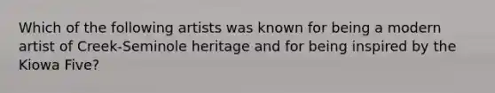 Which of the following artists was known for being a modern artist of Creek-Seminole heritage and for being inspired by the Kiowa Five?