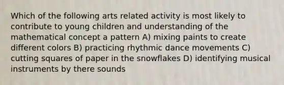 Which of the following arts related activity is most likely to contribute to young children and understanding of the mathematical concept a pattern A) mixing paints to create different colors B) practicing rhythmic dance movements C) cutting squares of paper in the snowflakes D) identifying musical instruments by there sounds