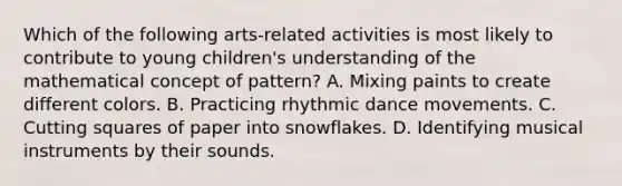 Which of the following arts-related activities is most likely to contribute to young children's understanding of the mathematical concept of pattern? A. Mixing paints to create different colors. B. Practicing rhythmic dance movements. C. Cutting squares of paper into snowflakes. D. Identifying musical instruments by their sounds.