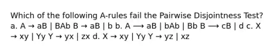 Which of the following A-rules fail the Pairwise Disjointness Test? a. A → aB | BAb B → aB | b b. A ⟶ aB | bAb | Bb B ⟶ cB | d c. X → xy | Yy Y → yx | zx d. X → xy | Yy Y → yz | xz