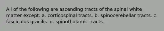 All of the following are ascending tracts of the spinal white matter except: a. corticospinal tracts. b. spinocerebellar tracts. c. fasciculus gracilis. d. spinothalamic tracts.