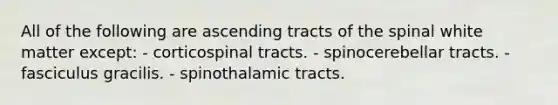 All of the following are ascending tracts of the spinal white matter except: - corticospinal tracts. - spinocerebellar tracts. - fasciculus gracilis. - spinothalamic tracts.