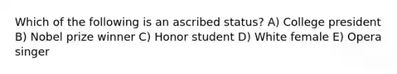 Which of the following is an ascribed status? A) College president B) Nobel prize winner C) Honor student D) White female E) Opera singer