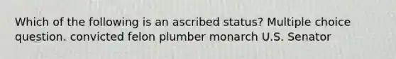 Which of the following is an ascribed status? Multiple choice question. convicted felon plumber monarch U.S. Senator