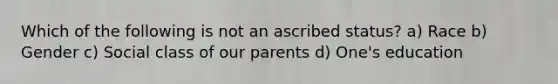 Which of the following is not an ascribed status? a) Race b) Gender c) Social class of our parents d) One's education