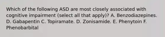 Which of the following ASD are most closely associated with cognitive impairment (select all that apply)? A. Benzodiazepines. D. Gabapentin C. Topiramate. D. Zonisamide. E. Phenytoin F. Phenobarbital