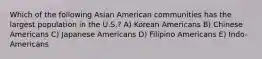 Which of the following Asian American communities has the largest population in the U.S.? A) Korean Americans B) Chinese Americans C) Japanese Americans D) Filipino Americans E) Indo-Americans