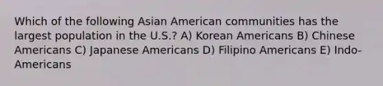 Which of the following Asian American communities has the largest population in the U.S.? A) Korean Americans B) Chinese Americans C) Japanese Americans D) Filipino Americans E) Indo-Americans