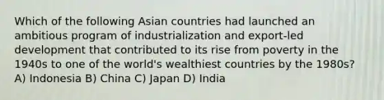 Which of the following Asian countries had launched an ambitious program of industrialization and export-led development that contributed to its rise from poverty in the 1940s to one of the world's wealthiest countries by the 1980s? A) Indonesia B) China C) Japan D) India