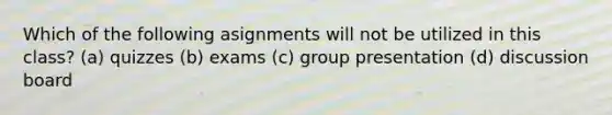 Which of the following asignments will not be utilized in this class? (a) quizzes (b) exams (c) group presentation (d) discussion board