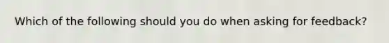 Which of the following should you do when asking for feedback?