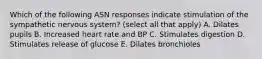 Which of the following ASN responses indicate stimulation of the sympathetic nervous system? (select all that apply) A. Dilates pupils B. Increased heart rate and BP C. Stimulates digestion D. Stimulates release of glucose E. Dilates bronchioles