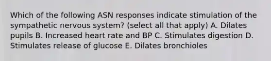 Which of the following ASN responses indicate stimulation of the sympathetic nervous system? (select all that apply) A. Dilates pupils B. Increased heart rate and BP C. Stimulates digestion D. Stimulates release of glucose E. Dilates bronchioles