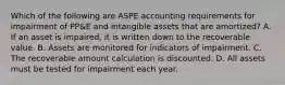 Which of the following are ASPE accounting requirements for impairment of PP&E and intangible assets that are amortized? A. If an asset is impaired, it is written down to the recoverable value. B. Assets are monitored for indicators of impairment. C. The recoverable amount calculation is discounted. D. All assets must be tested for impairment each year.