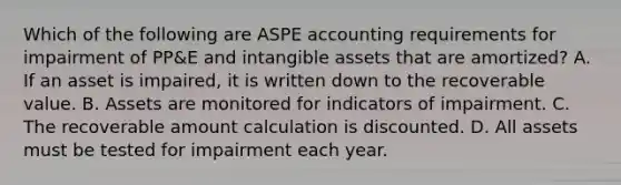 Which of the following are ASPE accounting requirements for impairment of PP&E and intangible assets that are amortized? A. If an asset is impaired, it is written down to the recoverable value. B. Assets are monitored for indicators of impairment. C. The recoverable amount calculation is discounted. D. All assets must be tested for impairment each year.