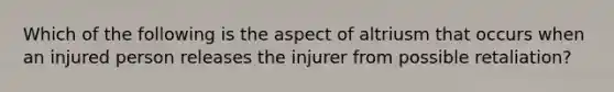 Which of the following is the aspect of altriusm that occurs when an injured person releases the injurer from possible retaliation?