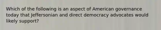 Which of the following is an aspect of American governance today that Jeffersonian and direct democracy advocates would likely support?