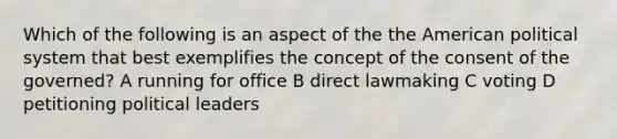 Which of the following is an aspect of the the American political system that best exemplifies the concept of the consent of the governed? A running for office B direct lawmaking C voting D petitioning political leaders