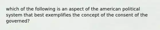 which of the following is an aspect of the american political system that best exemplifies the concept of the consent of the governed?