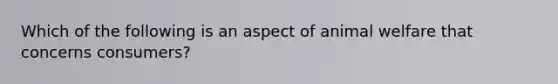 Which of the following is an aspect of animal welfare that concerns consumers?