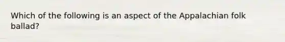 Which of the following is an aspect of the Appalachian folk ballad?