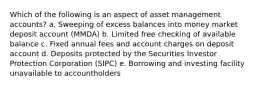 Which of the following is an aspect of asset management accounts? a. Sweeping of excess balances into money market deposit account (MMDA) b. Limited free checking of available balance c. Fixed annual fees and account charges on deposit account d. Deposits protected by the Securities Investor Protection Corporation (SIPC) e. Borrowing and investing facility unavailable to accountholders